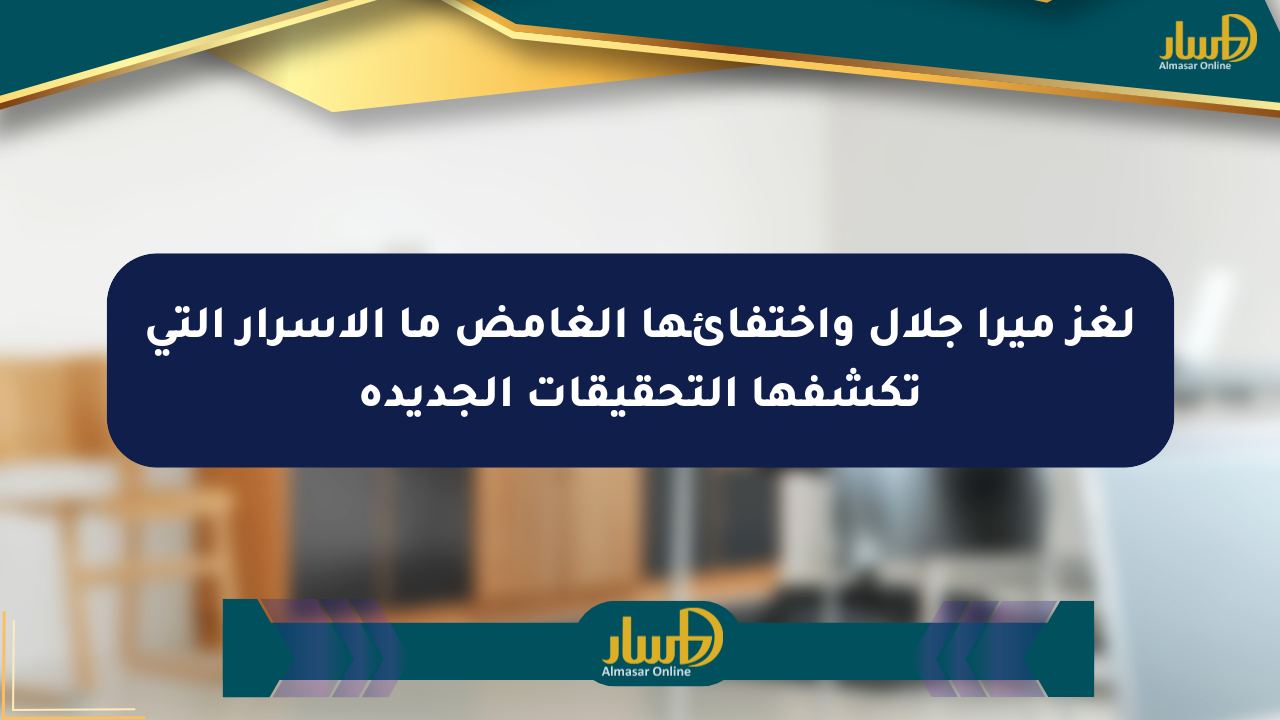 لغز ميرا جلال واختفائها الغامض ما الأسرار التي تكشفها التحقيقات الجديدة